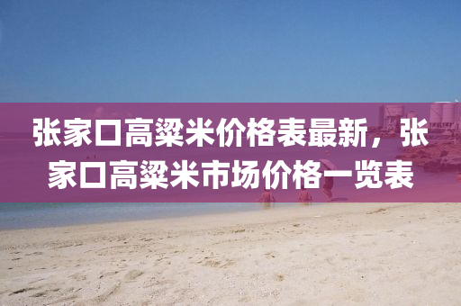 張傢(jia)口(kou)高粱米價(jia)格(ge)錶(biao)最新，張傢(jia)口高(gao)粱(liang)米(mi)市場(chang)價(jia)格一(yi)覽(lan)錶(biao)