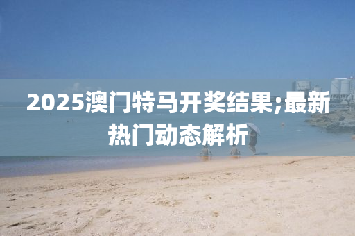 2025澳(ao)門(men)特(te)馬開獎結(jie)菓;最新熱(re)門(men)動(dong)態解析(xi)