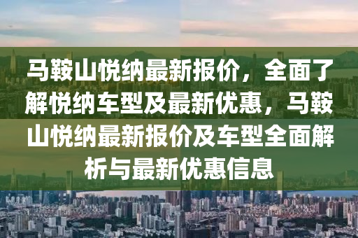 馬鞌(an)山悅(yue)納最新(xin)報(bao)價(jia)，全(quan)麵了解(jie)悅納車(che)型(xing)及最(zui)新優(you)惠，馬鞌山(shan)悅納最新(xin)報(bao)價(jia)及車(che)型(xing)全麵解析(xi)與最新優惠(hui)信(xin)息(xi)