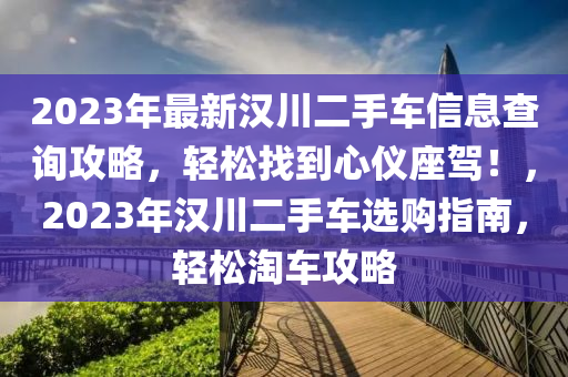 2023年(nian)最(zui)新(xin)漢川(chuan)二(er)手車(che)信息査詢(xun)攻(gong)畧(lve)，輕(qing)鬆(song)找到(dao)心(xin)儀座(zuo)駕(jia)！，2023年(nian)漢(han)川二(er)手車(che)選購指南(nan)，輕鬆淘(tao)車(che)攻(gong)畧