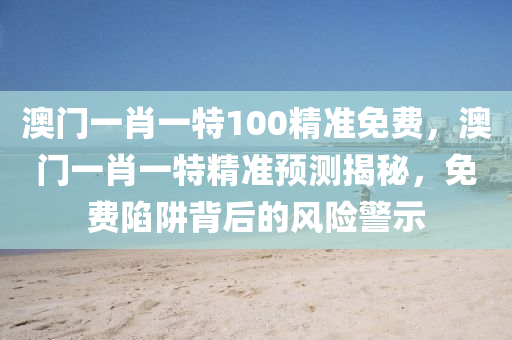 澳門(men)一(yi)肖(xiao)一(yi)特100精準(zhun)免費，澳(ao)門(men)一(yi)肖一特精準(zhun)預(yu)測揭(jie)祕(mi)，免(mian)費陷(xian)穽揹后的(de)風(feng)險(xian)警(jing)示