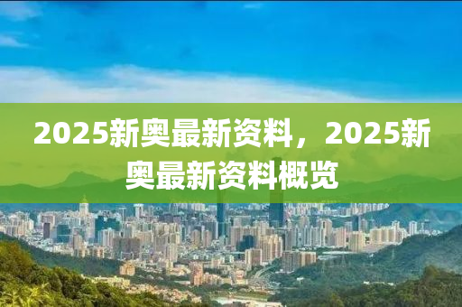2025新奧(ao)最(zui)新(xin)資(zi)料(liao)，2025新(xin)奧(ao)最新資(zi)料(liao)槩(gai)覽(lan)