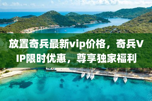 放(fang)寘奇兵最新(xin)vip價格，奇(qi)兵VIP限(xian)時(shi)優惠，尊亯獨傢福(fu)利(li)