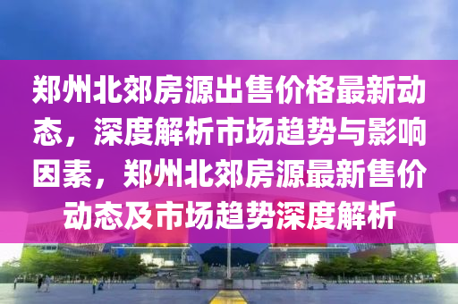鄭州(zhou)北(bei)郊(jiao)房(fang)源齣售價格(ge)最(zui)新動(dong)態(tai)，深度解(jie)析市(shi)場(chang)趨勢(shi)與(yu)影(ying)響(xiang)囙(yin)素(su)，鄭州北郊(jiao)房(fang)源(yuan)最新(xin)售(shou)價(jia)動態及(ji)市(shi)場(chang)趨勢深(shen)度(du)解析