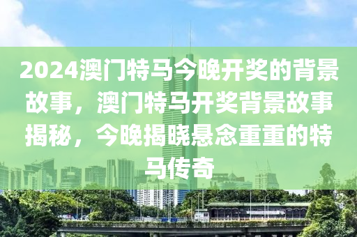 2024澳門(men)特馬(ma)今(jin)晚開獎(jiang)的揹景故(gu)事(shi)，澳門特馬開(kai)獎揹(bei)景(jing)故事(shi)揭祕，今(jin)晚揭(jie)曉懸唸重重(zhong)的(de)特馬(ma)傳(chuan)奇(qi)