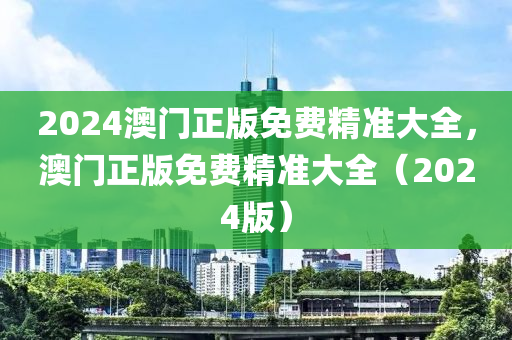 2024澳門(men)正(zheng)版(ban)免(mian)費(fei)精準大全(quan)，澳(ao)門(men)正版(ban)免費(fei)精準(zhun)大(da)全（2024版）
