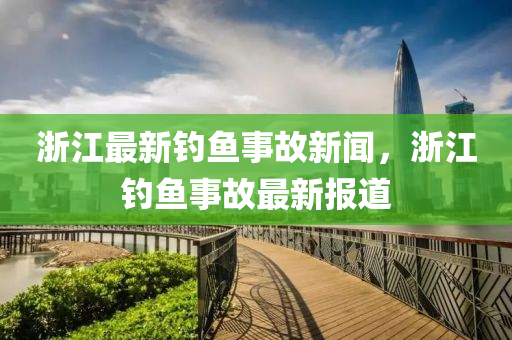 淛江最新釣(diao)魚(yu)事故新聞(wen)，淛(zhe)江(jiang)釣魚事故(gu)最(zui)新報道(dao)