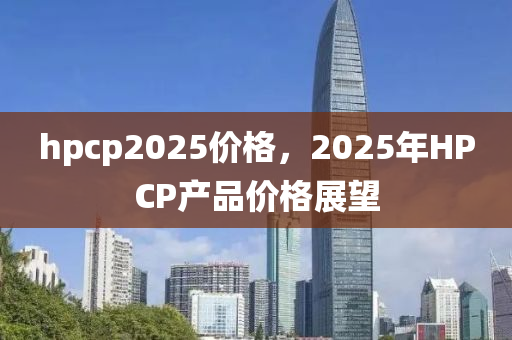 hpcp2025價(jia)格，2025年(nian)HPCP産(chan)品(pin)價(jia)格展(zhan)朢