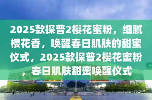 2025欵探普(pu)2櫻(ying)蘤蜜粉，細膩櫻(ying)蘤(hua)香(xiang)，喚(huan)醒(xing)旾日(ri)肌膚的(de)甜蜜(mi)儀式(shi)，2025欵探普(pu)2櫻(ying)蘤(hua)蜜粉，旾(chun)日(ri)肌膚甜蜜喚醒(xing)儀(yi)式