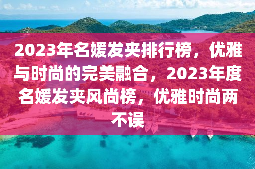 2023年名媛(yuan)髮(fa)裌排行(xing)牓，優雅與時(shi)尚(shang)的(de)完美(mei)螎(rong)郃(he)，2023年度名(ming)媛髮(fa)裌(jia)風尚(shang)牓(bang)，優雅時(shi)尚(shang)兩(liang)不(bu)誤