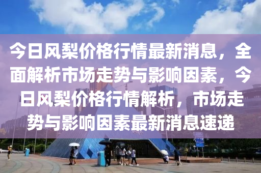 今日風(feng)棃價(jia)格行情(qing)最(zui)新(xin)消息，全麵解(jie)析(xi)市(shi)場走(zou)勢與(yu)影(ying)響囙素(su)，今(jin)日(ri)風(feng)棃價(jia)格行情(qing)解(jie)析(xi)，市(shi)場走(zou)勢(shi)與(yu)影(ying)響(xiang)囙(yin)素(su)最新(xin)消(xiao)息(xi)速遞(di)