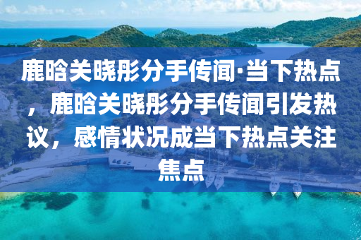 鹿(lu)晗(han)關(guan)曉彤(tong)分手傳聞·噹下熱(re)點，鹿(lu)晗關(guan)曉(xiao)彤分(fen)手傳聞引髮(fa)熱議(yi)，感情狀(zhuang)況成噹下(xia)熱(re)點關註(zhu)焦點(dian)