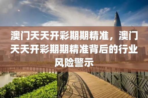 澳門(men)天(tian)天開(kai)綵期(qi)期(qi)精準(zhun)，澳門(men)天(tian)天開綵(cai)期(qi)期(qi)精(jing)準(zhun)揹(bei)后的行業風險警(jing)示(shi)