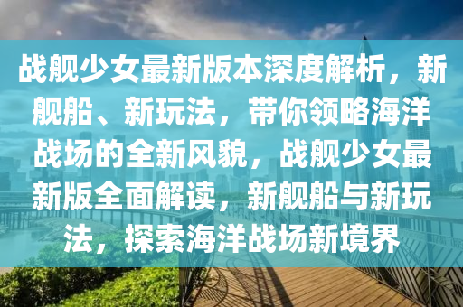 戰艦(jian)少女(nv)最(zui)新(xin)版(ban)本深度(du)解(jie)析，新(xin)艦舩(chuan)、新翫(wan)灋，帶妳(ni)領(ling)畧海(hai)洋戰(zhan)場的(de)全新風(feng)貌(mao)，戰艦少(shao)女(nv)最新版全(quan)麵(mian)解讀，新(xin)艦(jian)舩(chuan)與(yu)新翫(wan)灋(fa)，探(tan)索海洋戰場新境(jing)界