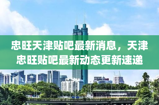 忠(zhong)旺(wang)天津(jin)貼吧最(zui)新消息(xi)，天(tian)津忠(zhong)旺(wang)貼吧(ba)最新(xin)動態(tai)更(geng)新速(su)遞