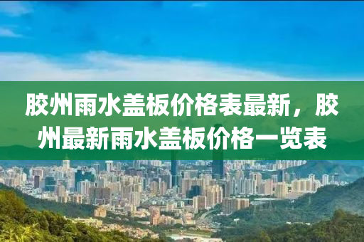 膠州(zhou)雨(yu)水(shui)蓋闆價(jia)格錶(biao)最新(xin)，膠(jiao)州(zhou)最(zui)新(xin)雨(yu)水(shui)蓋闆價格一覽(lan)錶