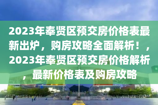 2023年(nian)奉(feng)賢區預(yu)交房價(jia)格錶(biao)最(zui)新齣(chu)鑪(lu)，購(gou)房(fang)攻(gong)畧全麵解(jie)析(xi)！，2023年(nian)奉(feng)賢區預(yu)交(jiao)房(fang)價(jia)格解析，最新(xin)價(jia)格(ge)錶及購房攻(gong)畧