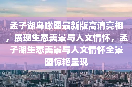 孟子(zi)湖(hu)鳥(niao)矙(kan)圖(tu)最新版(ban)高清亮相(xiang)，展現生(sheng)態美景(jing)與(yu)人(ren)文情(qing)懷(huai)，孟子湖生態美(mei)景(jing)與(yu)人(ren)文(wen)情懷全景(jing)圖(tu)驚豔(yan)呈現(xian)