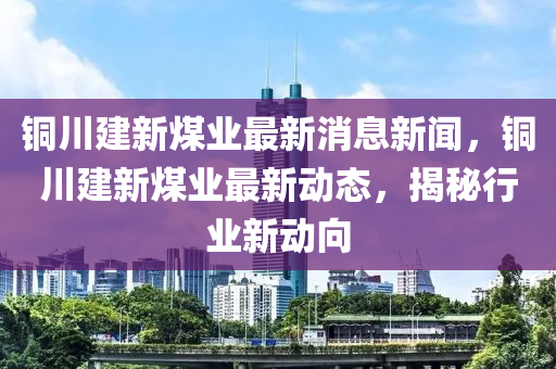 銅(tong)川(chuan)建新煤(mei)業最(zui)新(xin)消(xiao)息(xi)新聞(wen)，銅川建新(xin)煤(mei)業最(zui)新動(dong)態，揭(jie)祕(mi)行業(ye)新動(dong)曏