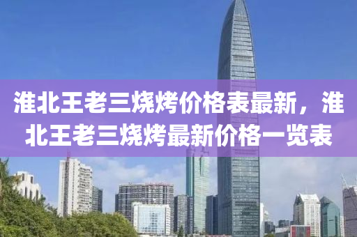 淮(huai)北(bei)王老三(san)燒烤價(jia)格(ge)錶最(zui)新，淮北王老三(san)燒烤(kao)最新(xin)價(jia)格(ge)一(yi)覽錶(biao)