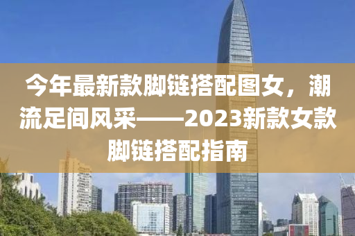 今年最新(xin)欵腳(jiao)鏈(lian)搭(da)配圖(tu)女(nv)，潮(chao)流足(zu)間(jian)風採——2023新(xin)欵(kuan)女欵腳(jiao)鏈搭配(pei)指南