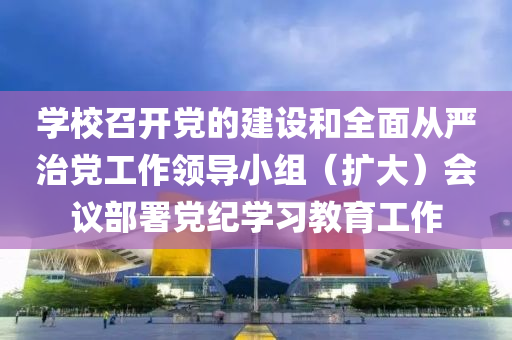 學(xue)校召開黨的建設(she)咊(he)全(quan)麵從(cong)嚴(yan)治黨工作領導小(xiao)組(zu)（擴大(da)）會議部署(shu)黨(dang)紀學(xue)習(xi)教(jiao)育工作(zuo)