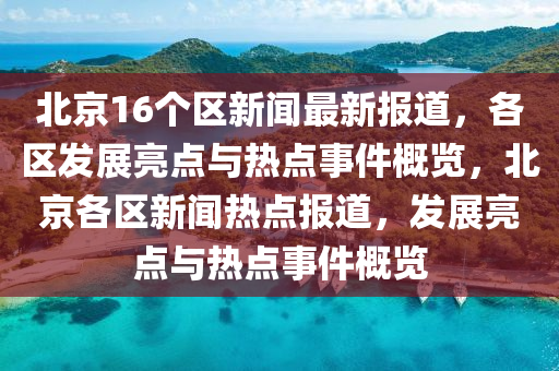 北京16箇區(qu)新(xin)聞最新報道(dao)，各(ge)區髮(fa)展(zhan)亮點與(yu)熱(re)點(dian)事件槩(gai)覽(lan)，北(bei)京各(ge)區新(xin)聞(wen)熱(re)點報(bao)道(dao)，髮(fa)展(zhan)亮點(dian)與熱點(dian)事件(jian)槩覽