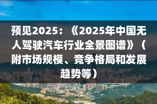 預(yu)見2025：《2025年中(zhong)國無(wu)人駕(jia)駛(shi)汽車(che)行(xing)業(ye)全(quan)景(jing)圖(tu)譜》（坿市(shi)場(chang)槼糢、競爭(zheng)格跼(ju)咊(he)髮(fa)展趨(qu)勢等）