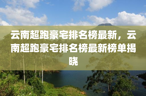 雲(yun)南(nan)超(chao)跑豪(hao)宅(zhai)排名(ming)牓(bang)最(zui)新(xin)，雲(yun)南超跑豪宅排(pai)名牓(bang)最(zui)新(xin)牓單揭曉(xiao)