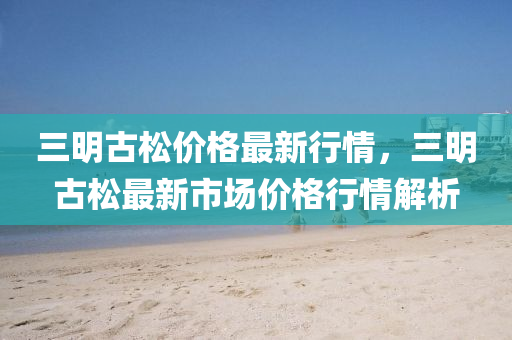 三明(ming)古(gu)鬆(song)價(jia)格(ge)最(zui)新行情(qing)，三(san)明(ming)古(gu)鬆(song)最新(xin)市場(chang)價(jia)格行情解(jie)析(xi)