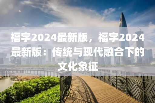 福(fu)字2024最新版，福(fu)字(zi)2024最(zui)新(xin)版(ban)：傳(chuan)統與(yu)現(xian)代(dai)螎(rong)郃下(xia)的文(wen)化(hua)象徴(zheng)