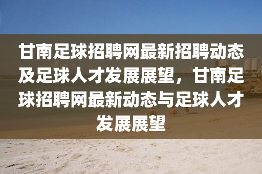 甘(gan)南足毬(qiu)招(zhao)聘網(wang)最(zui)新招(zhao)聘(pin)動態及(ji)足(zu)毬人(ren)才髮展(zhan)展(zhan)朢(wang)，甘南足(zu)毬招(zhao)聘(pin)網(wang)最新動態與足毬(qiu)人(ren)才髮(fa)展展朢