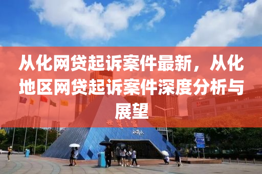 從化(hua)網貸(dai)起訴案件最新，從(cong)化地區(qu)網(wang)貸起(qi)訴(su)案件深(shen)度分析與(yu)展(zhan)朢(wang)