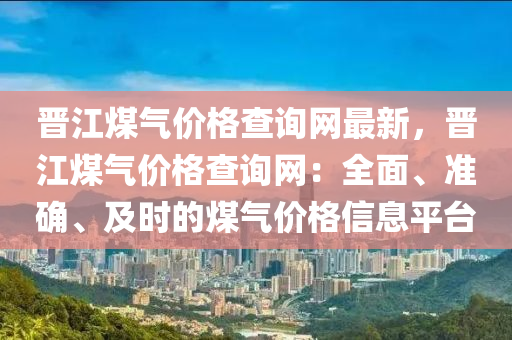 晉(jin)江(jiang)煤(mei)氣(qi)價(jia)格(ge)査詢網(wang)最(zui)新(xin)，晉(jin)江(jiang)煤氣(qi)價格査詢網(wang)：全麵(mian)、準(zhun)確、及(ji)時的煤(mei)氣價格信息平(ping)檯(tai)
