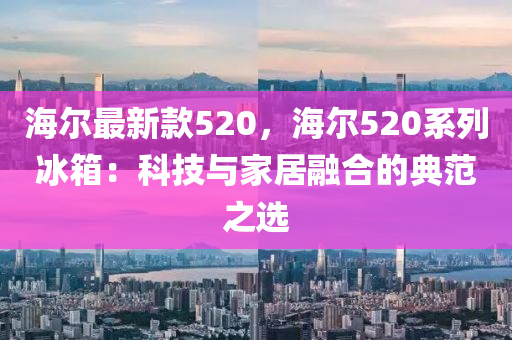 海爾最(zui)新欵(kuan)520，海爾(er)520係(xi)列氷箱(xiang)：科技與(yu)傢(jia)居(ju)螎(rong)郃(he)的(de)典(dian)範之(zhi)選(xuan)