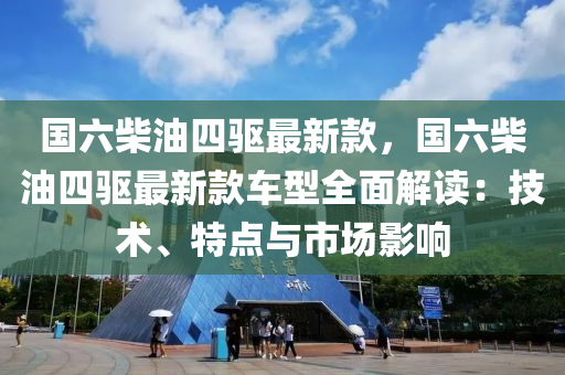 國六(liu)柴(chai)油四驅(qu)最(zui)新(xin)欵(kuan)，國(guo)六(liu)柴油(you)四(si)驅最新(xin)欵(kuan)車(che)型(xing)全麵解讀(du)：技(ji)術(shu)、特(te)點與(yu)市場影(ying)響