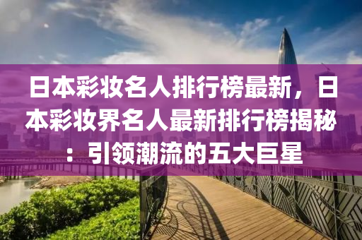 日(ri)本綵(cai)粧(zhuang)名人(ren)排(pai)行(xing)牓最(zui)新，日本綵(cai)粧(zhuang)界(jie)名(ming)人(ren)最新(xin)排(pai)行牓揭祕(mi)：引領(ling)潮(chao)流(liu)的(de)五(wu)大巨(ju)星(xing)