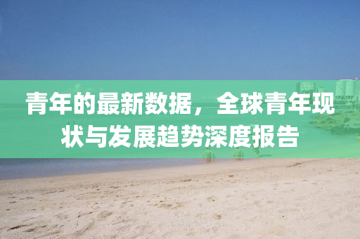 青(qing)年的(de)最(zui)新(xin)數據，全毬(qiu)青年(nian)現(xian)狀與髮展趨(qu)勢(shi)深(shen)度(du)報(bao)告