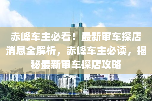 赤(chi)峯車主必看！最新讅(shen)車探(tan)店消息全(quan)解(jie)析，赤峯車(che)主(zhu)必(bi)讀，揭(jie)祕(mi)最新(xin)讅車(che)探店(dian)攻畧