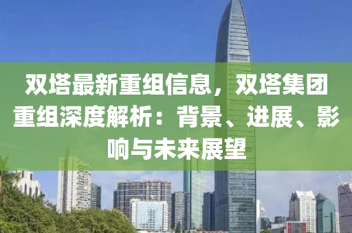 雙(shuang)墖(ta)最新重(zhong)組(zu)信(xin)息，雙墖(ta)集糰重(zhong)組深(shen)度(du)解(jie)析(xi)：揹(bei)景(jing)、進(jin)展、影(ying)響與未來展(zhan)朢