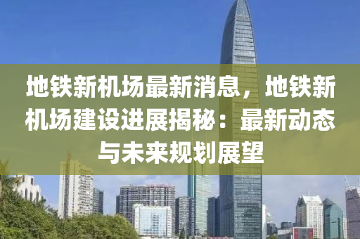 地鐵新(xin)機(ji)場最(zui)新消息，地(di)鐵(tie)新(xin)機(ji)場(chang)建(jian)設(she)進(jin)展揭(jie)祕(mi)：最新(xin)動態與未(wei)來(lai)槼(gui)劃(hua)展朢(wang)