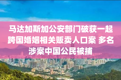 馬達加斯(si)加(jia)公安(an)部(bu)門(men)破穫(huo)一(yi)起(qi)跨(kua)國婚姻相(xiang)關(guan)販賣(mai)人(ren)口案(an) 多名(ming)涉(she)案中(zhong)國公民(min)被捕(bu)