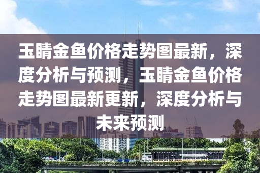 玉(yu)睛金魚(yu)價(jia)格走勢(shi)圖最(zui)新，深度(du)分(fen)析與預(yu)測，玉睛金魚價格(ge)走(zou)勢(shi)圖最(zui)新更(geng)新(xin)，深(shen)度分析(xi)與(yu)未(wei)來預測