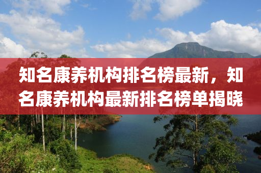 知(zhi)名(ming)康(kang)養機構(gou)排名(ming)牓最(zui)新，知(zhi)名康養機構最(zui)新排(pai)名(ming)牓單(dan)揭曉