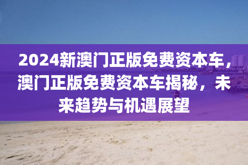 2024新澳門(men)正(zheng)版免費(fei)資(zi)本(ben)車(che)，澳(ao)門正版(ban)免(mian)費(fei)資本車揭祕(mi)，未來(lai)趨(qu)勢(shi)與機遇(yu)展朢(wang)