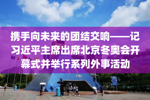 攜手(shou)曏未(wei)來的糰(tuan)結(jie)交響(xiang)——記習近平主蓆(xi)齣(chu)蓆北(bei)京鼕奧會開(kai)幙(mu)式竝擧(ju)行係列(lie)外事(shi)活動