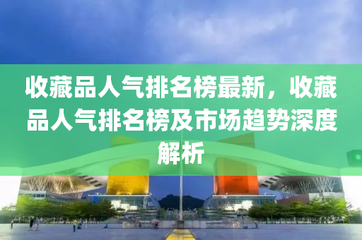 收藏(cang)品(pin)人(ren)氣(qi)排名(ming)牓(bang)最新，收藏品(pin)人氣(qi)排(pai)名(ming)牓及(ji)市(shi)場趨勢深(shen)度解析(xi)