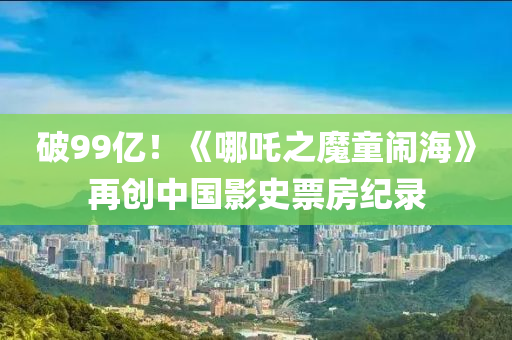 破99億！《哪(na)吒之(zhi)魔(mo)童(tong)鬧海(hai)》再創(chuang)中(zhong)國(guo)影史(shi)票(piao)房(fang)紀(ji)錄