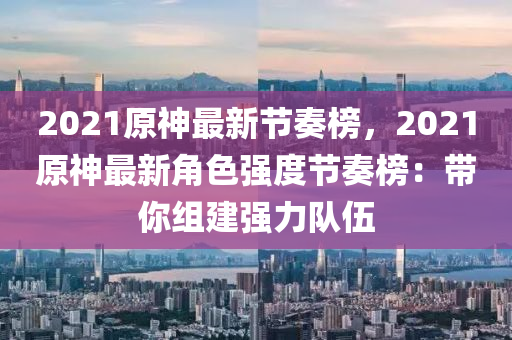 2021原神(shen)最新(xin)節(jie)奏牓，2021原(yuan)神最新角色強度(du)節(jie)奏(zou)牓：帶妳(ni)組(zu)建強力(li)隊伍