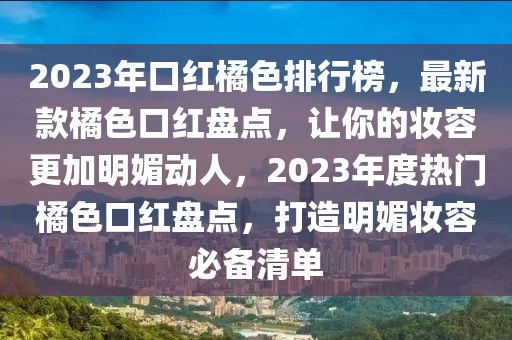 2023年口紅(hong)橘色(se)排(pai)行牓(bang)，最(zui)新欵橘(ju)色(se)口(kou)紅(hong)盤點，讓(rang)妳的粧容(rong)更加明(ming)媚動人(ren)，2023年(nian)度(du)熱(re)門(men)橘(ju)色口(kou)紅盤(pan)點(dian)，打(da)造(zao)明(ming)媚粧容必(bi)備清單(dan)